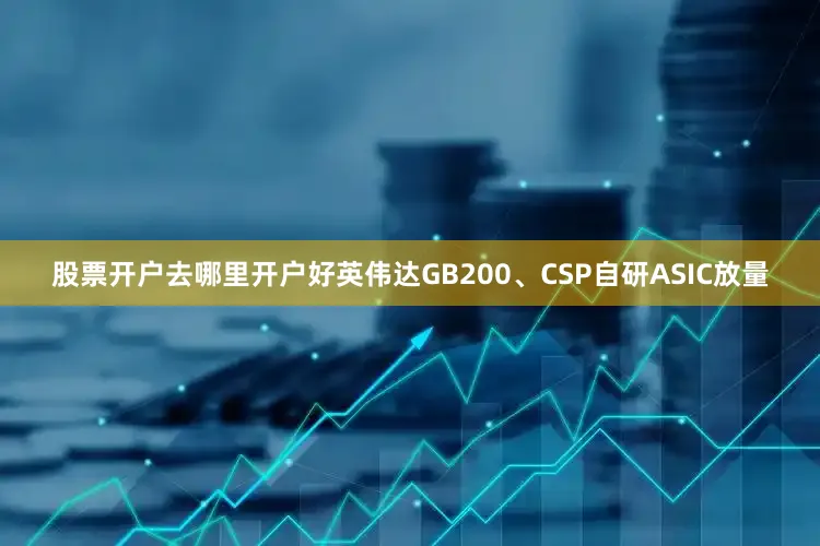 股票开户去哪里开户好英伟达GB200、CSP自研ASIC放量