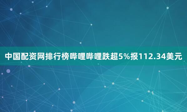 中国配资网排行榜哔哩哔哩跌超5%报112.34美元