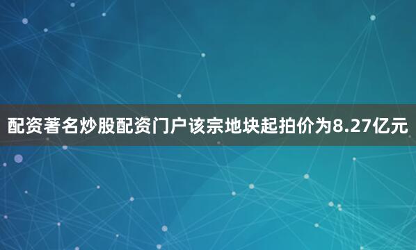 配资著名炒股配资门户该宗地块起拍价为8.27亿元