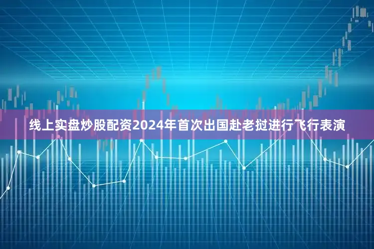 线上实盘炒股配资2024年首次出国赴老挝进行飞行表演