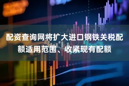 配资查询网将扩大进口钢铁关税配额适用范围、收紧现有配额