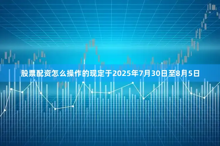 股票配资怎么操作的现定于2025年7月30日至8月5日