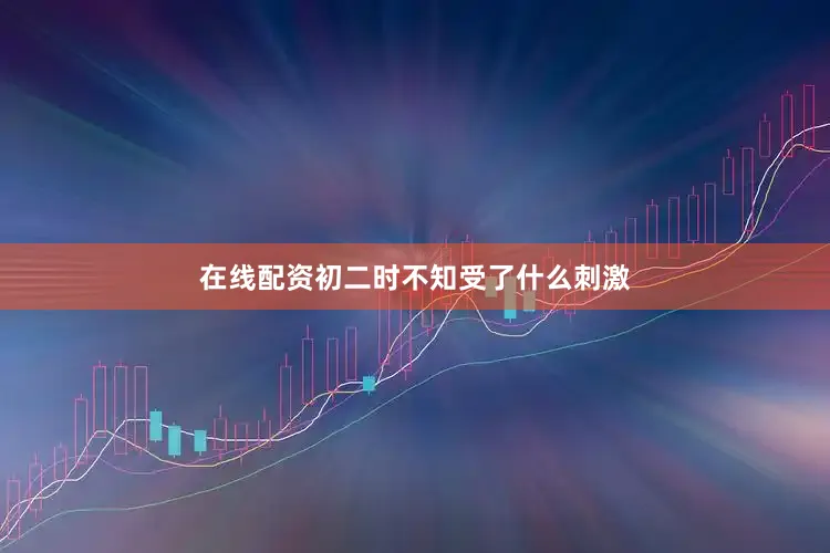 在线配资初二时不知受了什么刺激