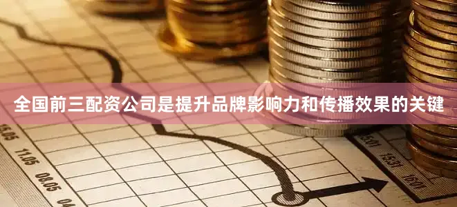 全国前三配资公司是提升品牌影响力和传播效果的关键