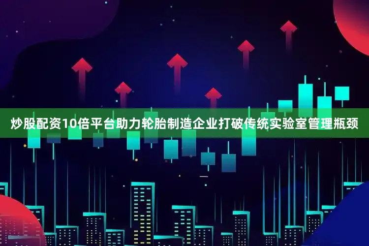 炒股配资10倍平台助力轮胎制造企业打破传统实验室管理瓶颈