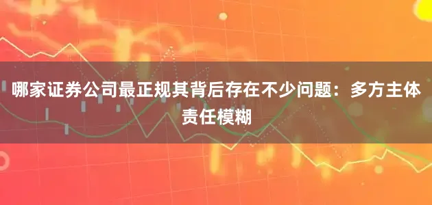 哪家证券公司最正规其背后存在不少问题：多方主体责任模糊