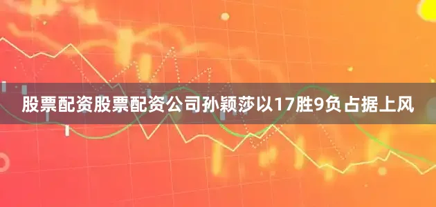 股票配资股票配资公司孙颖莎以17胜9负占据上风
