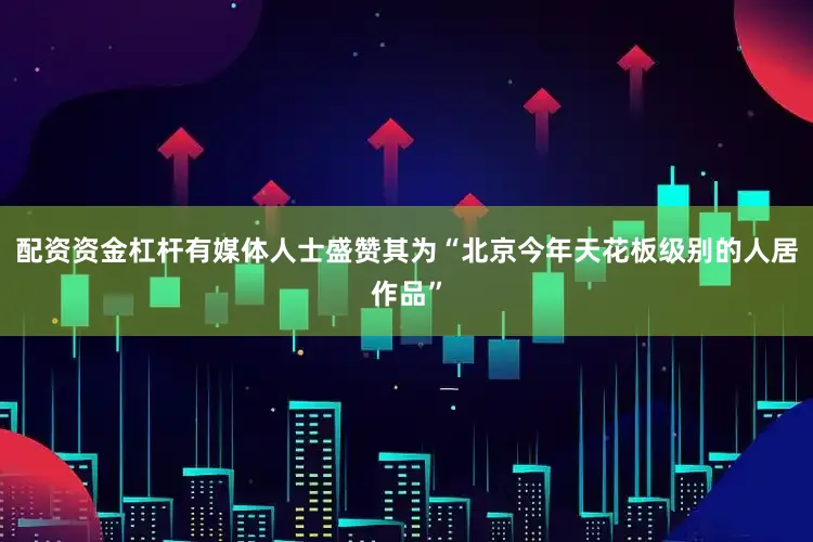 配资资金杠杆有媒体人士盛赞其为“北京今年天花板级别的人居作品”