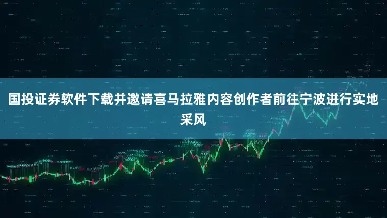 国投证券软件下载并邀请喜马拉雅内容创作者前往宁波进行实地采风